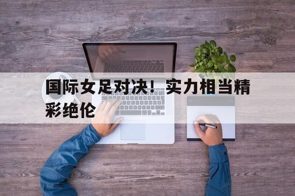 关于国际女足对决！实力相当精彩绝伦的信息