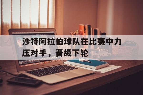 包含沙特阿拉伯球队在比赛中力压对手，晋级下轮的词条