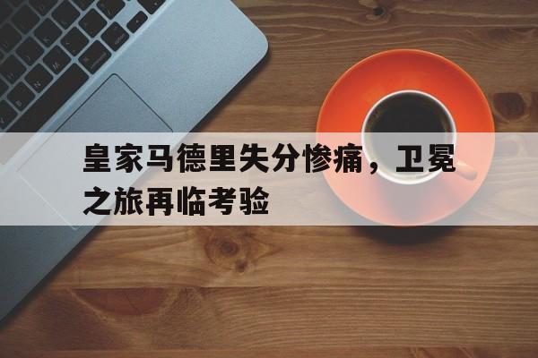 皇家马德里失分惨痛，卫冕之旅再临考验的简单介绍