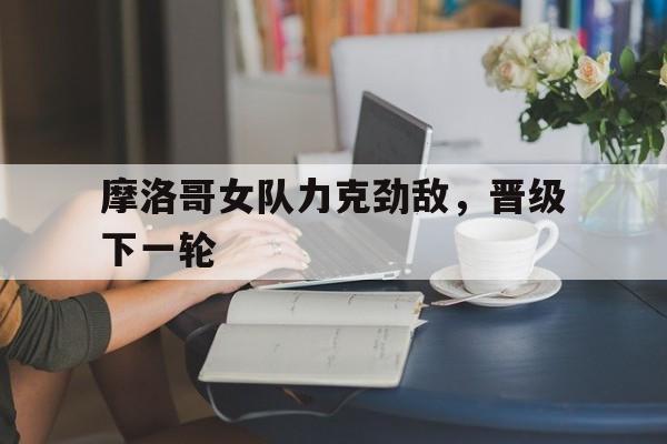 包含摩洛哥女队力克劲敌，晋级下一轮的词条