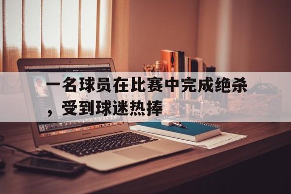 一名球员在比赛中完成绝杀，受到球迷热捧