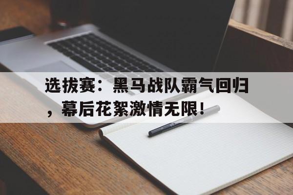 选拔赛：黑马战队霸气回归，幕后花絮激情无限！归来的天装战队花絮视频