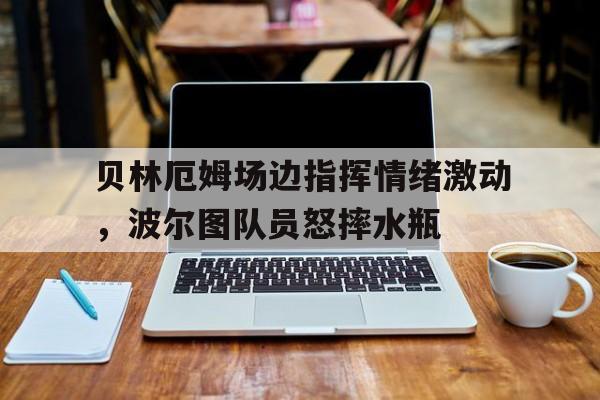 贝林厄姆场边指挥情绪激动，波尔图队员怒摔水瓶
